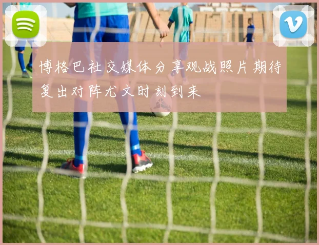 博格巴社交媒体分享观战照片期待复出对阵尤文时刻到来