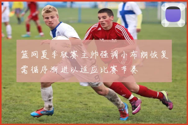 篮网夏季联赛主帅强调小布朗恢复需循序渐进以适应比赛节奏