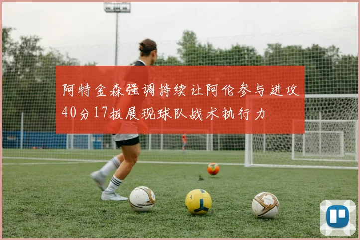 阿特金森强调持续让阿伦参与进攻40分17板展现球队战术执行力