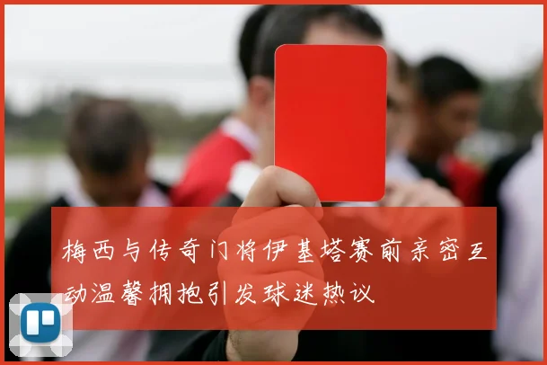 梅西与传奇门将伊基塔赛前亲密互动温馨拥抱引发球迷热议