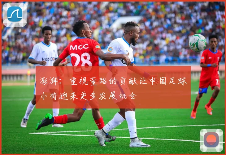 澎湃：重视董路的贡献让中国足球小将迎来更多发展机会