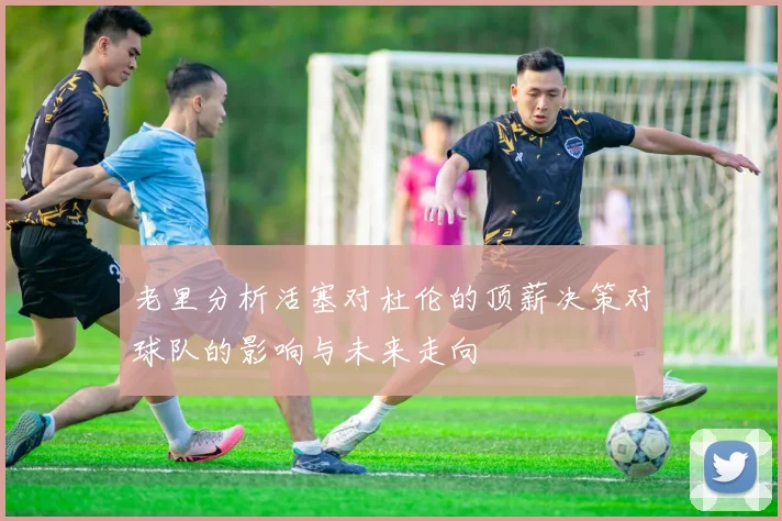 老里分析活塞对杜伦的顶薪决策对球队的影响与未来走向