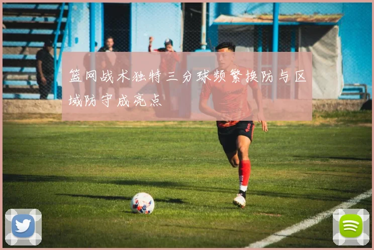 篮网战术独特三分球频繁换防与区域防守成亮点