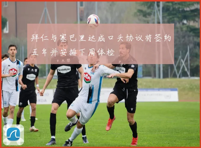 拜仁与塞巴里达成口头协议将签约五年并安排下周体检
