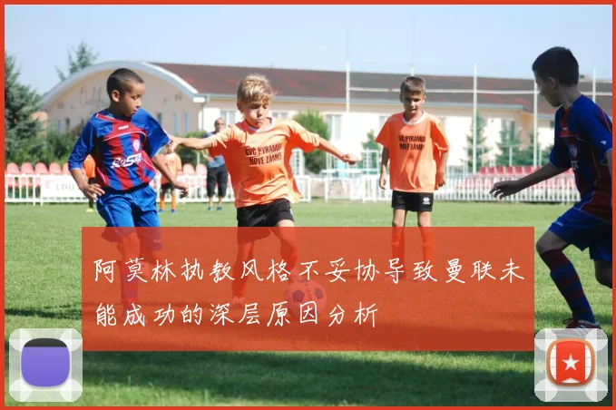 阿莫林执教风格不妥协导致曼联未能成功的深层原因分析