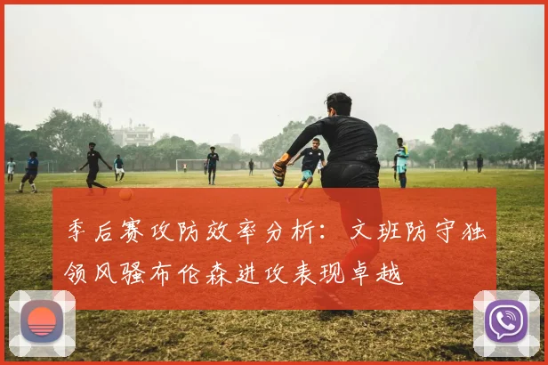 季后赛攻防效率分析：文班防守独领风骚布伦森进攻表现卓越