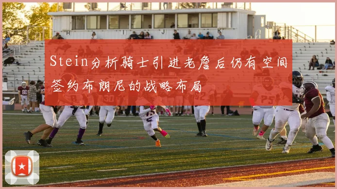 Stein分析骑士引进老詹后仍有空间签约布朗尼的战略布局