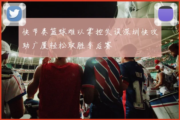 快节奏篮球难以掌控失误深圳快攻助广厦轻松取胜季后赛