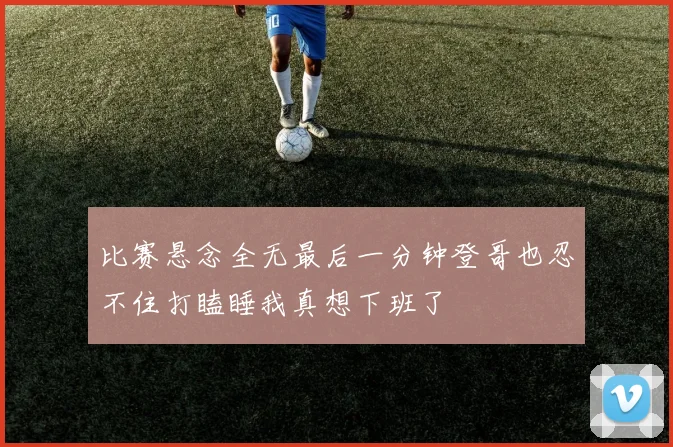 比赛悬念全无最后一分钟登哥也忍不住打瞌睡我真想下班了