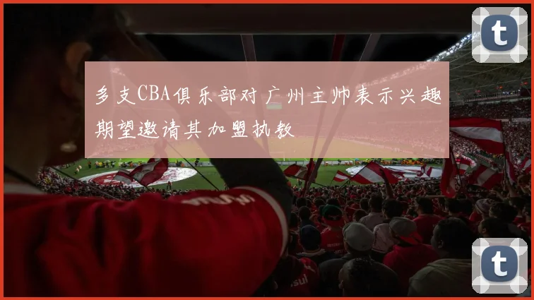 多支CBA俱乐部对广州主帅表示兴趣期望邀请其加盟执教