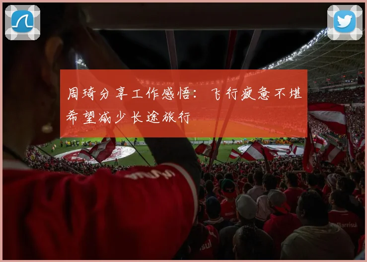 周琦分享工作感悟：飞行疲惫不堪希望减少长途旅行