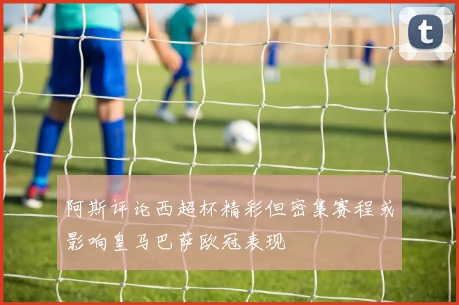 阿斯评论西超杯精彩但密集赛程或影响皇马巴萨欧冠表现