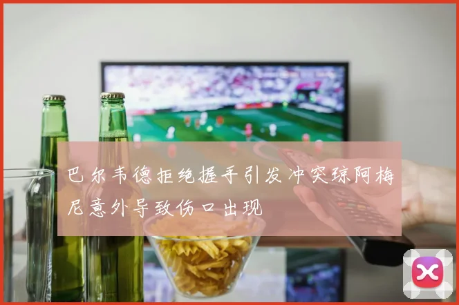 巴尔韦德拒绝握手引发冲突琼阿梅尼意外导致伤口出现