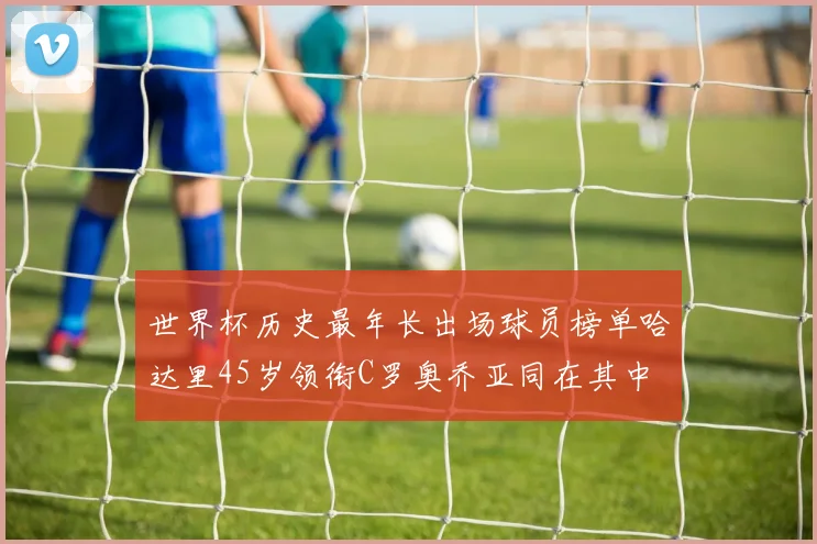 世界杯历史最年长出场球员榜单哈达里45岁领衔C罗奥乔亚同在其中