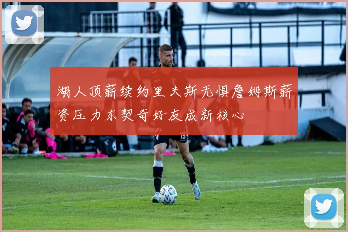 湖人顶薪续约里夫斯无惧詹姆斯薪资压力东契奇好友成新核心