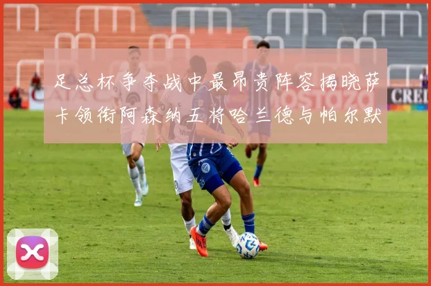足总杯争夺战中最昂贵阵容揭晓萨卡领衔阿森纳五将哈兰德与帕尔默同在列