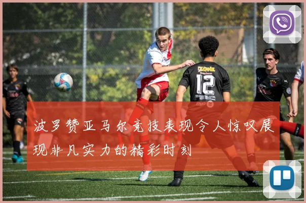 波罗赞亚马尔竞技表现令人惊叹展现非凡实力的精彩时刻