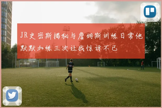 JR史密斯揭秘与詹姆斯训练日常他默默加练三次让我惊讶不已