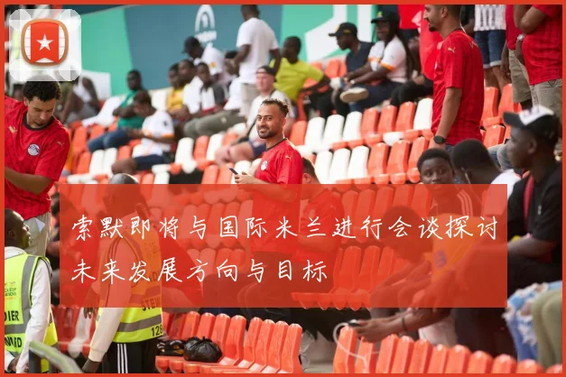 索默即将与国际米兰进行会谈探讨未来发展方向与目标