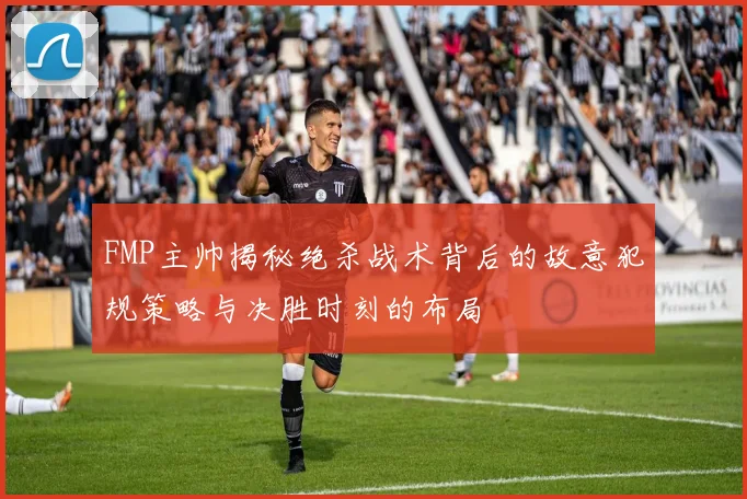 FMP主帅揭秘绝杀战术背后的故意犯规策略与决胜时刻的布局