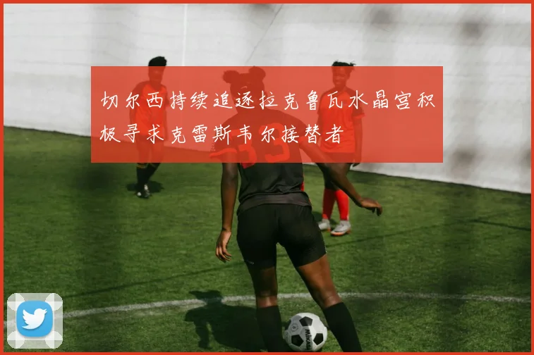 切尔西持续追逐拉克鲁瓦水晶宫积极寻求克雷斯韦尔接替者