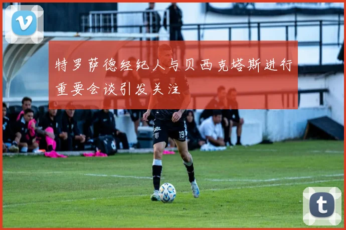 特罗萨德经纪人与贝西克塔斯进行重要会谈引发关注