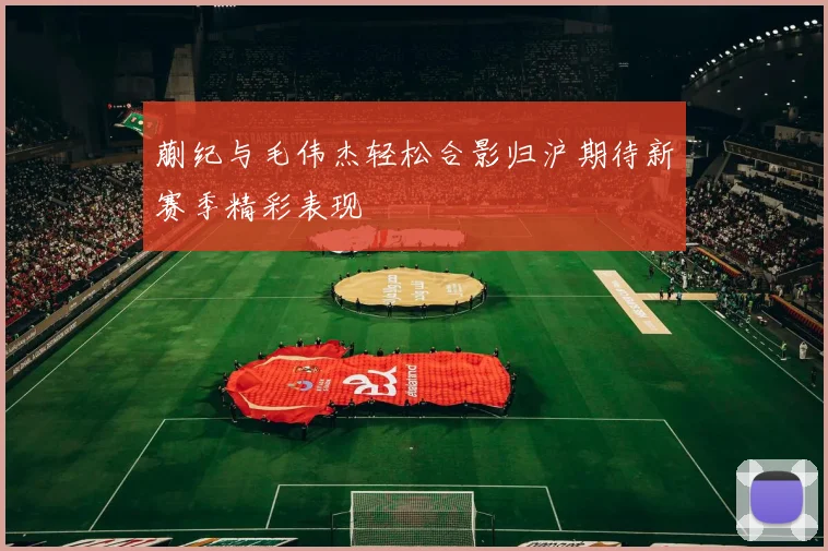 蒯纪与毛伟杰轻松合影归沪期待新赛季精彩表现