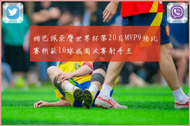姆巴佩荣膺世界杯第20日MVP9场比赛斩获10球成淘汰赛射手王