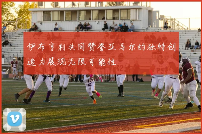 伊布亨利共同赞誉亚马尔的独特创造力展现无限可能性