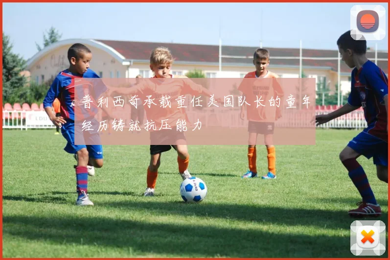普利西奇承载重任美国队长的童年经历铸就抗压能力