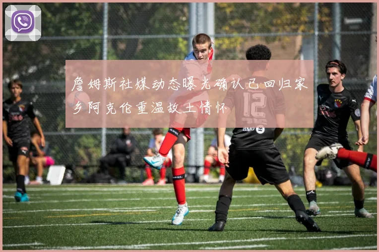 詹姆斯社媒动态曝光确认已回归家乡阿克伦重温故土情怀
